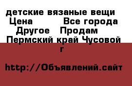 детские вязаные вещи › Цена ­ 500 - Все города Другое » Продам   . Пермский край,Чусовой г.